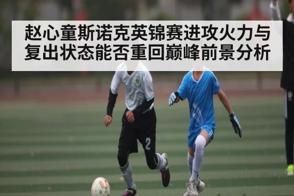 赵心童斯诺克英锦赛进攻火力与复出状态能否重回巅峰前景分析
