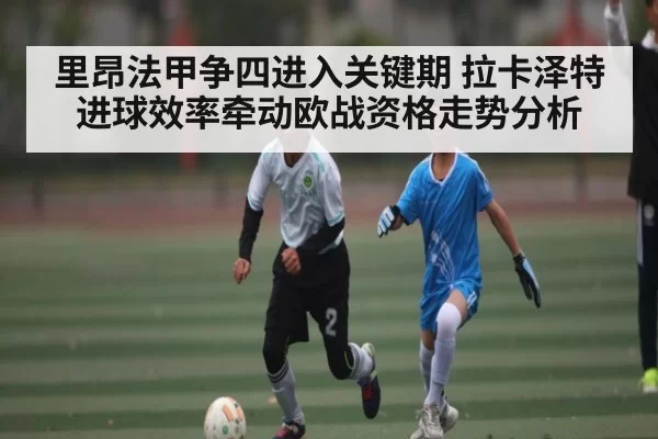 里昂法甲争四进入关键期 拉卡泽特进球效率牵动欧战资格走势分析